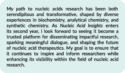 My path to nucleic acids research has been both serendipitous and transformative, shaped by diverse experiences in bi...