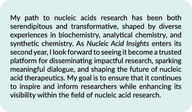 My path to nucleic acids research has been both serendipitous and transformative, shaped by diverse experiences in bi...